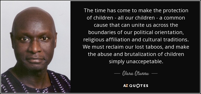 The time has come to make the protection of children - all our children - a common cause that can unite us across the boundaries of our political orientation, religious affiliation and cultural traditions. We must reclaim our lost taboos, and make the abuse and brutalization of children simply unaccepetable. - Olara Otunnu