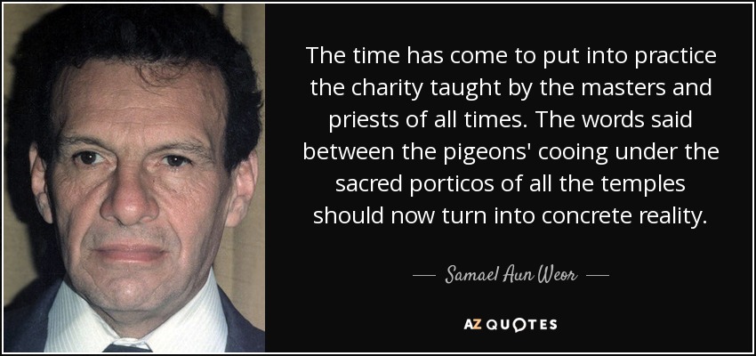 The time has come to put into practice the charity taught by the masters and priests of all times. The words said between the pigeons' cooing under the sacred porticos of all the temples should now turn into concrete reality. - Samael Aun Weor