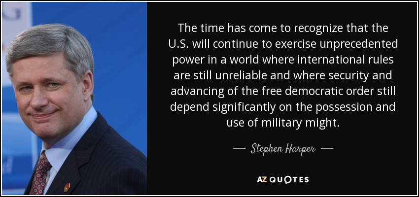 The time has come to recognize that the U.S. will continue to exercise unprecedented power in a world where international rules are still unreliable and where security and advancing of the free democratic order still depend significantly on the possession and use of military might. - Stephen Harper