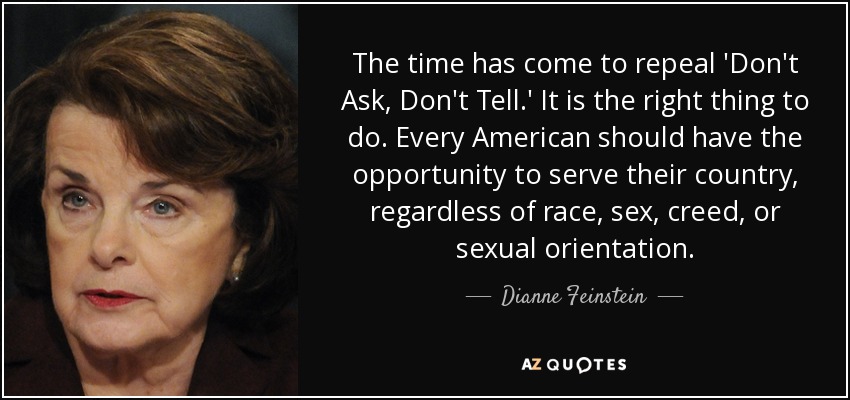 The time has come to repeal 'Don't Ask, Don't Tell.' It is the right thing to do. Every American should have the opportunity to serve their country, regardless of race, sex, creed, or sexual orientation. - Dianne Feinstein
