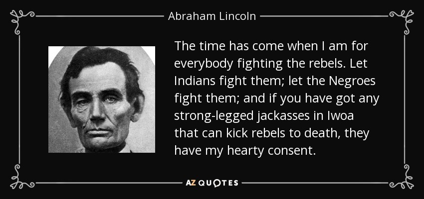 The time has come when I am for everybody fighting the rebels. Let Indians fight them; let the Negroes fight them; and if you have got any strong-legged jackasses in Iwoa that can kick rebels to death, they have my hearty consent. - Abraham Lincoln