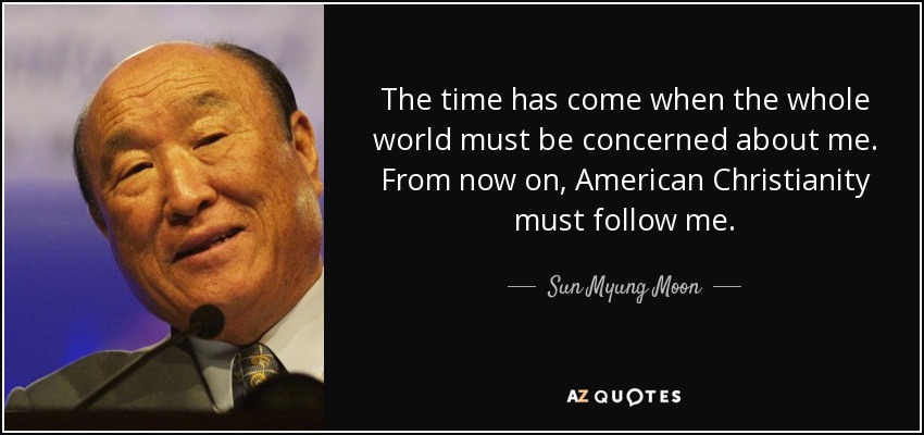 The time has come when the whole world must be concerned about me. From now on, American Christianity must follow me. - Sun Myung Moon