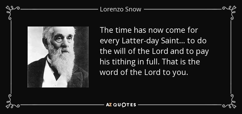 The time has now come for every Latter-day Saint ... to do the will of the Lord and to pay his tithing in full. That is the word of the Lord to you. - Lorenzo Snow
