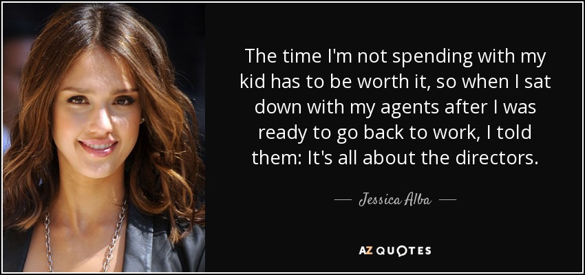 The time I'm not spending with my kid has to be worth it, so when I sat down with my agents after I was ready to go back to work, I told them: It's all about the directors. - Jessica Alba