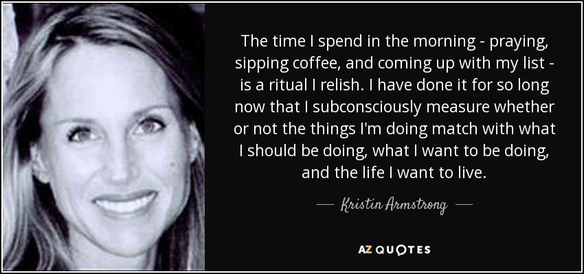 The time I spend in the morning - praying, sipping coffee, and coming up with my list - is a ritual I relish. I have done it for so long now that I subconsciously measure whether or not the things I'm doing match with what I should be doing, what I want to be doing, and the life I want to live. - Kristin Armstrong