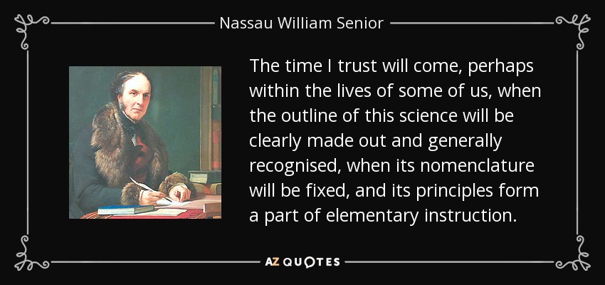 The time I trust will come, perhaps within the lives of some of us, when the outline of this science will be clearly made out and generally recognised, when its nomenclature will be fixed, and its principles form a part of elementary instruction. - Nassau William Senior