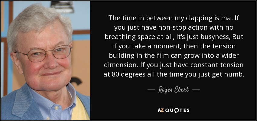 The time in between my clapping is ma. If you just have non-stop action with no breathing space at all, it's just busyness, But if you take a moment, then the tension building in the film can grow into a wider dimension. If you just have constant tension at 80 degrees all the time you just get numb. - Roger Ebert
