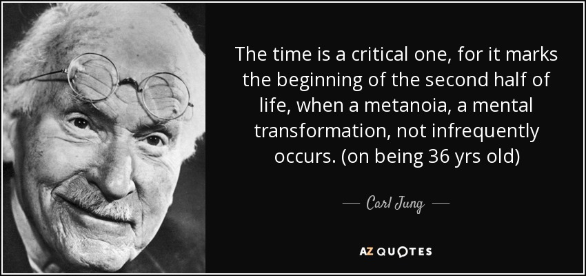 The time is a critical one, for it marks the beginning of the second half of life, when a metanoia, a mental transformation, not infrequently occurs. (on being 36 yrs old) - Carl Jung