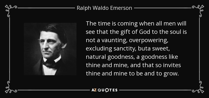 The time is coming when all men will see that the gift of God to the soul is not a vaunting, overpowering, excluding sanctity, buta sweet, natural goodness, a goodness like thine and mine, and that so invites thine and mine to be and to grow. - Ralph Waldo Emerson