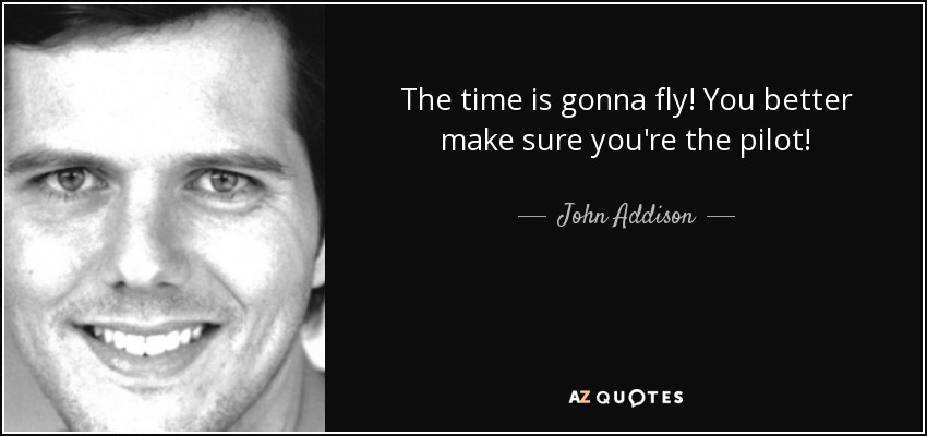 The time is gonna fly! You better make sure you're the pilot! - John Addison