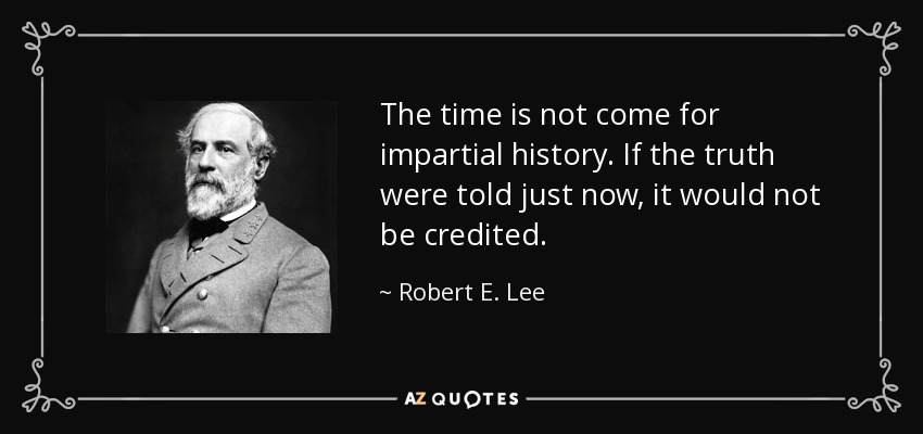 The time is not come for impartial history. If the truth were told just now, it would not be credited. - Robert E. Lee