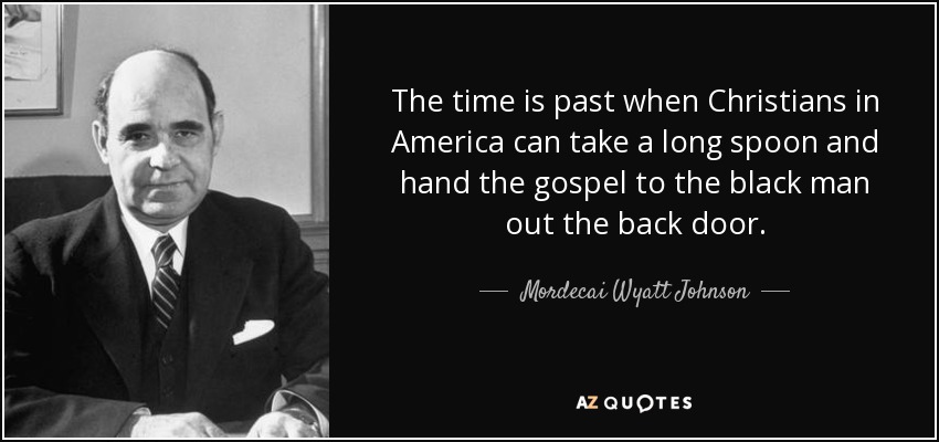 The time is past when Christians in America can take a long spoon and hand the gospel to the black man out the back door. - Mordecai Wyatt Johnson