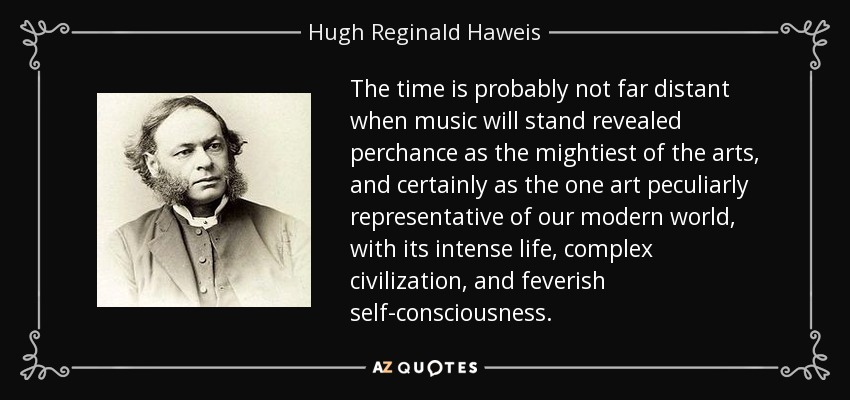 The time is probably not far distant when music will stand revealed perchance as the mightiest of the arts, and certainly as the one art peculiarly representative of our modern world, with its intense life, complex civilization, and feverish self-consciousness. - Hugh Reginald Haweis