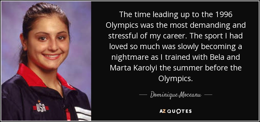 The time leading up to the 1996 Olympics was the most demanding and stressful of my career. The sport I had loved so much was slowly becoming a nightmare as I trained with Bela and Marta Karolyi the summer before the Olympics. - Dominique Moceanu