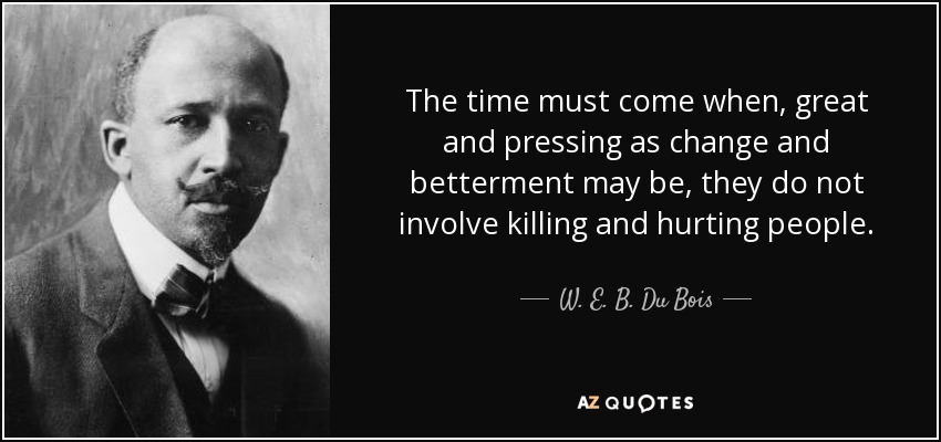 The time must come when, great and pressing as change and betterment may be, they do not involve killing and hurting people. - W. E. B. Du Bois