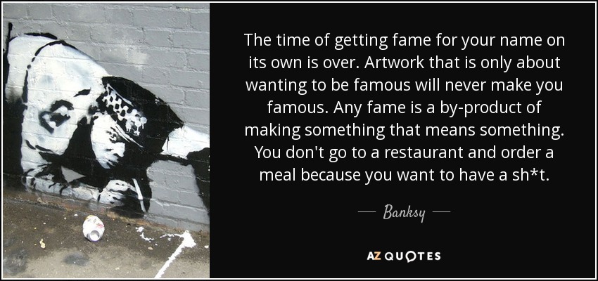 The time of getting fame for your name on its own is over. Artwork that is only about wanting to be famous will never make you famous. Any fame is a by-product of making something that means something. You don't go to a restaurant and order a meal because you want to have a sh*t. - Banksy