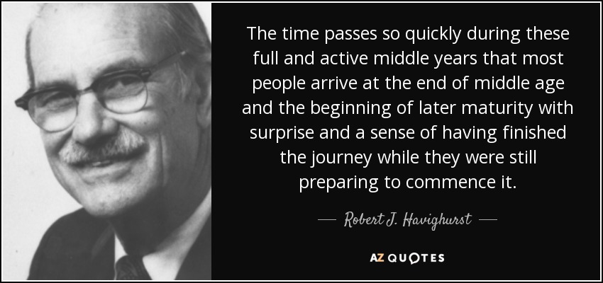 The time passes so quickly during these full and active middle years that most people arrive at the end of middle age and the beginning of later maturity with surprise and a sense of having finished the journey while they were still preparing to commence it. - Robert J. Havighurst