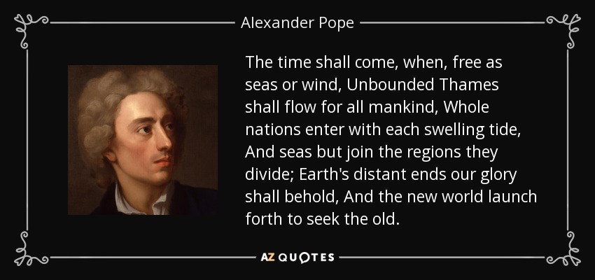 The time shall come, when, free as seas or wind, Unbounded Thames shall flow for all mankind, Whole nations enter with each swelling tide, And seas but join the regions they divide; Earth's distant ends our glory shall behold, And the new world launch forth to seek the old. - Alexander Pope