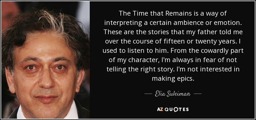 The Time that Remains is a way of interpreting a certain ambience or emotion. These are the stories that my father told me over the course of fifteen or twenty years. I used to listen to him. From the cowardly part of my character, I'm always in fear of not telling the right story. I'm not interested in making epics. - Elia Suleiman