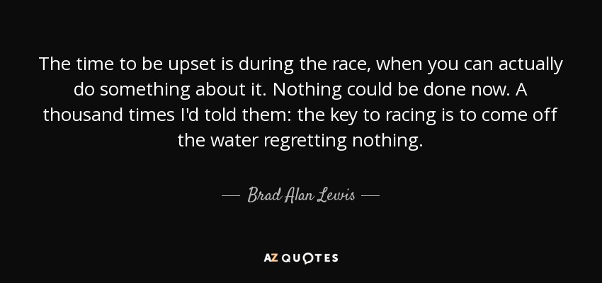 The time to be upset is during the race, when you can actually do something about it. Nothing could be done now. A thousand times I'd told them: the key to racing is to come off the water regretting nothing. - Brad Alan Lewis