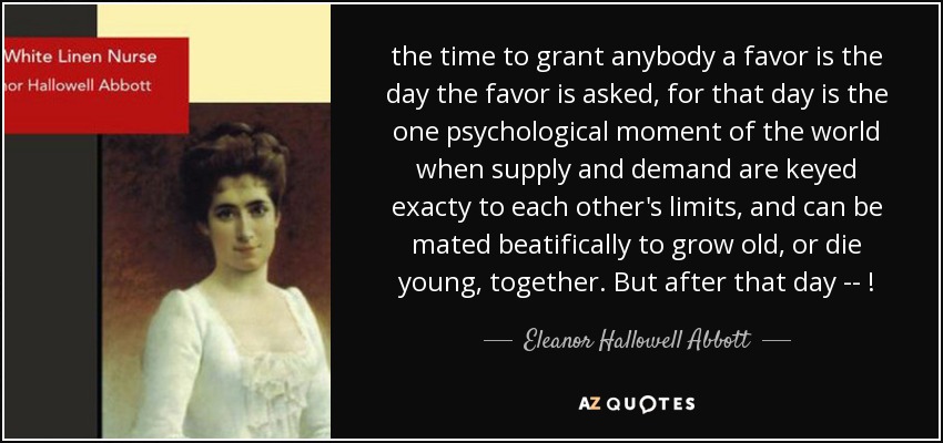 the time to grant anybody a favor is the day the favor is asked, for that day is the one psychological moment of the world when supply and demand are keyed exacty to each other's limits, and can be mated beatifically to grow old, or die young, together. But after that day -- ! - Eleanor Hallowell Abbott