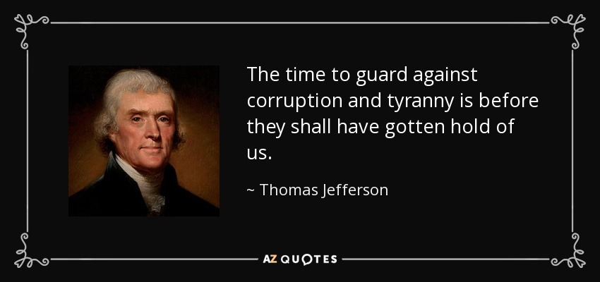 The time to guard against corruption and tyranny is before they shall have gotten hold of us. - Thomas Jefferson