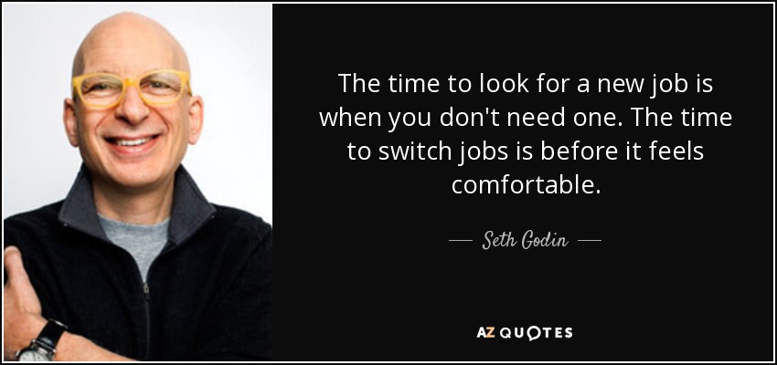 The time to look for a new job is when you don't need one. The time to switch jobs is before it feels comfortable. - Seth Godin