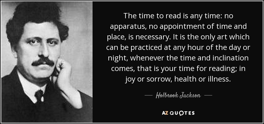 The time to read is any time: no apparatus, no appointment of time and place, is necessary. It is the only art which can be practiced at any hour of the day or night, whenever the time and inclination comes, that is your time for reading; in joy or sorrow, health or illness. - Holbrook Jackson
