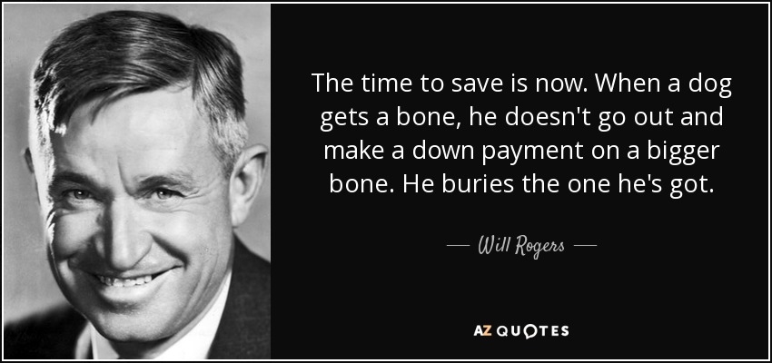 The time to save is now. When a dog gets a bone, he doesn't go out and make a down payment on a bigger bone. He buries the one he's got. - Will Rogers
