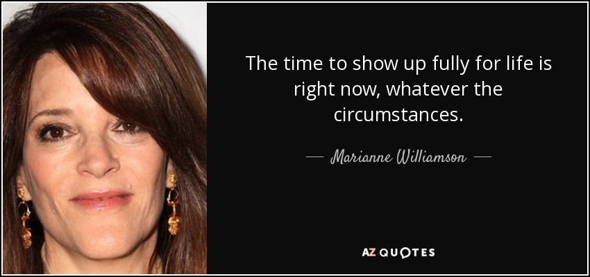The time to show up fully for life is right now, whatever the circumstances. - Marianne Williamson
