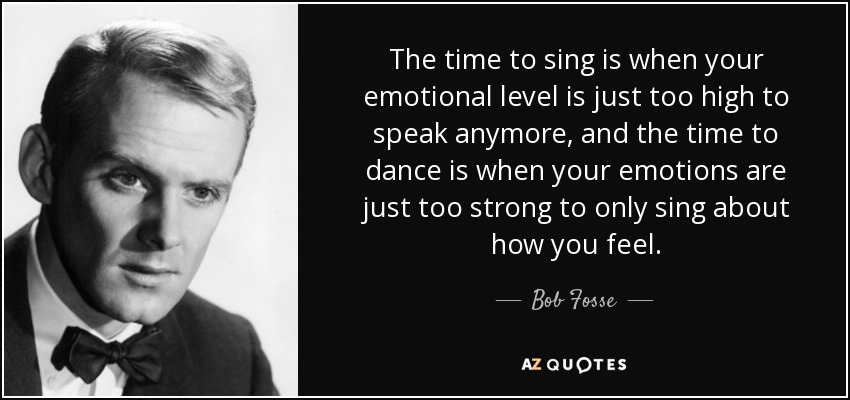 The time to sing is when your emotional level is just too high to speak anymore, and the time to dance is when your emotions are just too strong to only sing about how you feel. - Bob Fosse