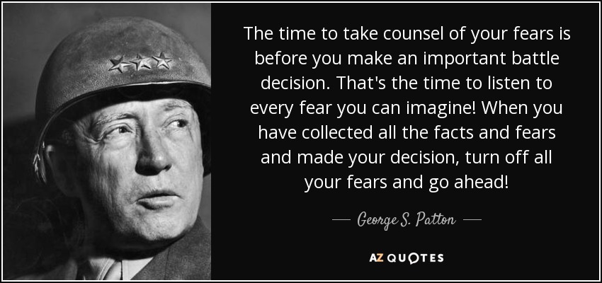 The time to take counsel of your fears is before you make an important battle decision. That's the time to listen to every fear you can imagine! When you have collected all the facts and fears and made your decision, turn off all your fears and go ahead! - George S. Patton
