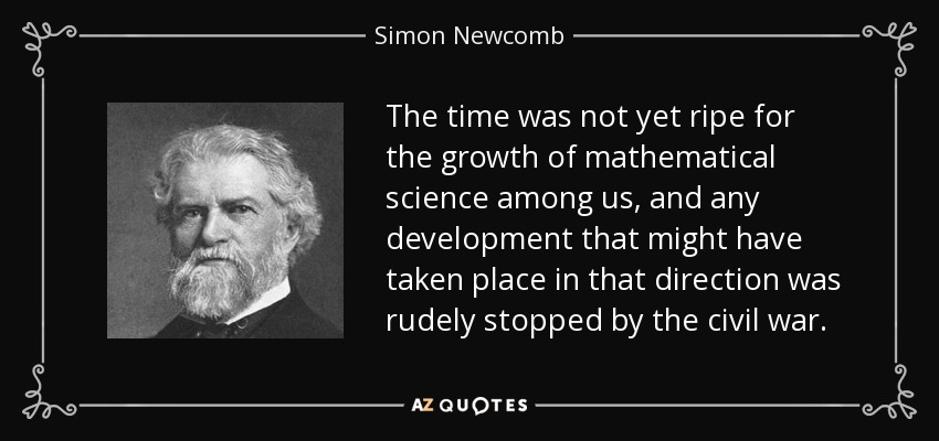 The time was not yet ripe for the growth of mathematical science among us, and any development that might have taken place in that direction was rudely stopped by the civil war. - Simon Newcomb