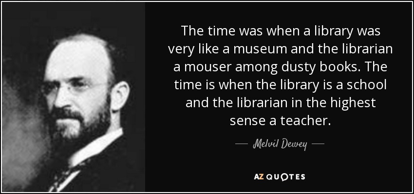 The time was when a library was very like a museum and the librarian a mouser among dusty books. The time is when the library is a school and the librarian in the highest sense a teacher. - Melvil Dewey