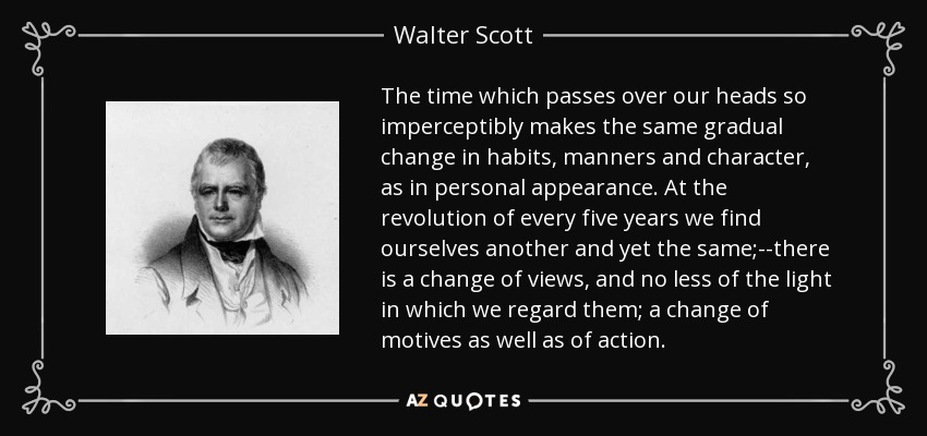 The time which passes over our heads so imperceptibly makes the same gradual change in habits, manners and character, as in personal appearance. At the revolution of every five years we find ourselves another and yet the same;--there is a change of views, and no less of the light in which we regard them; a change of motives as well as of action. - Walter Scott