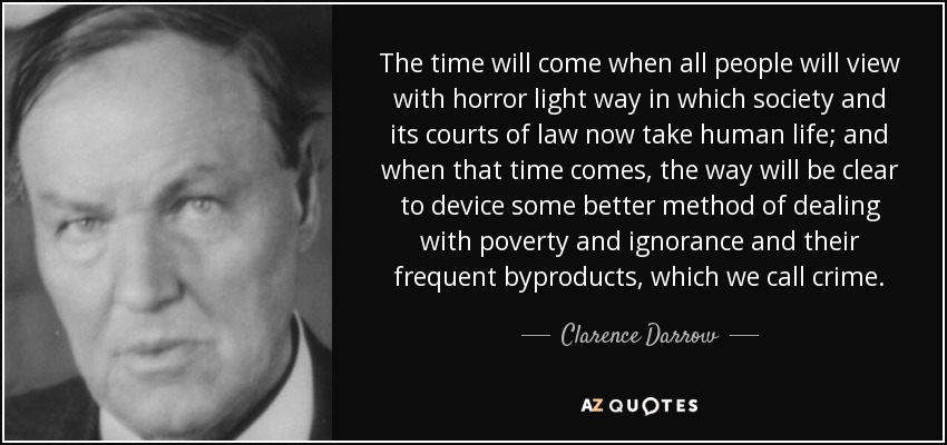 The time will come when all people will view with horror light way in which society and its courts of law now take human life; and when that time comes, the way will be clear to device some better method of dealing with poverty and ignorance and their frequent byproducts, which we call crime. - Clarence Darrow