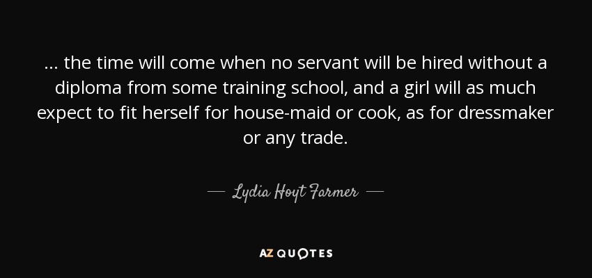 ... the time will come when no servant will be hired without a diploma from some training school, and a girl will as much expect to fit herself for house-maid or cook, as for dressmaker or any trade. - Lydia Hoyt Farmer