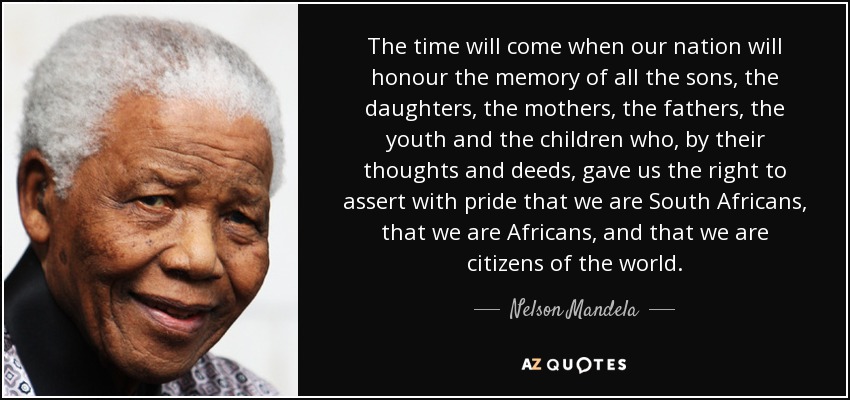 The time will come when our nation will honour the memory of all the sons, the daughters, the mothers, the fathers, the youth and the children who, by their thoughts and deeds, gave us the right to assert with pride that we are South Africans, that we are Africans, and that we are citizens of the world. - Nelson Mandela