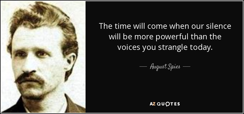 The time will come when our silence will be more powerful than the voices you strangle today. - August Spies
