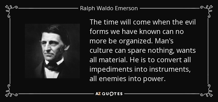 The time will come when the evil forms we have known can no more be organized. Man's culture can spare nothing, wants all material. He is to convert all impediments into instruments, all enemies into power. - Ralph Waldo Emerson