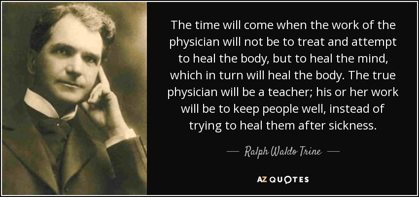 The time will come when the work of the physician will not be to treat and attempt to heal the body, but to heal the mind, which in turn will heal the body. The true physician will be a teacher; his or her work will be to keep people well, instead of trying to heal them after sickness. - Ralph Waldo Trine
