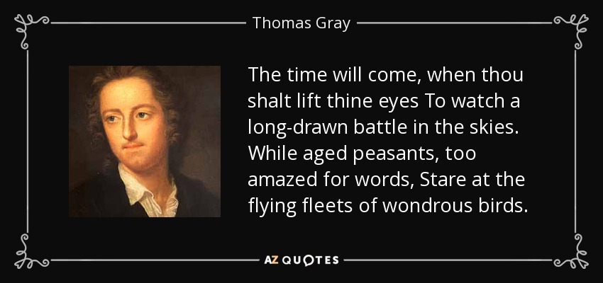 The time will come, when thou shalt lift thine eyes To watch a long-drawn battle in the skies. While aged peasants, too amazed for words, Stare at the flying fleets of wondrous birds. - Thomas Gray