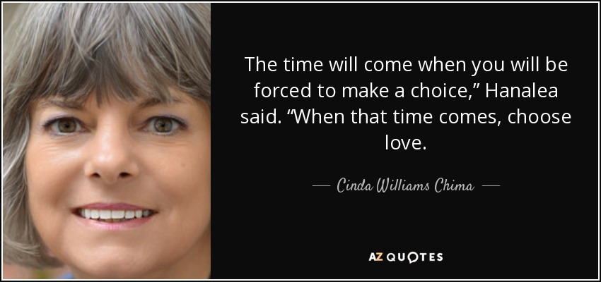 The time will come when you will be forced to make a choice,” Hanalea said. “When that time comes, choose love. - Cinda Williams Chima