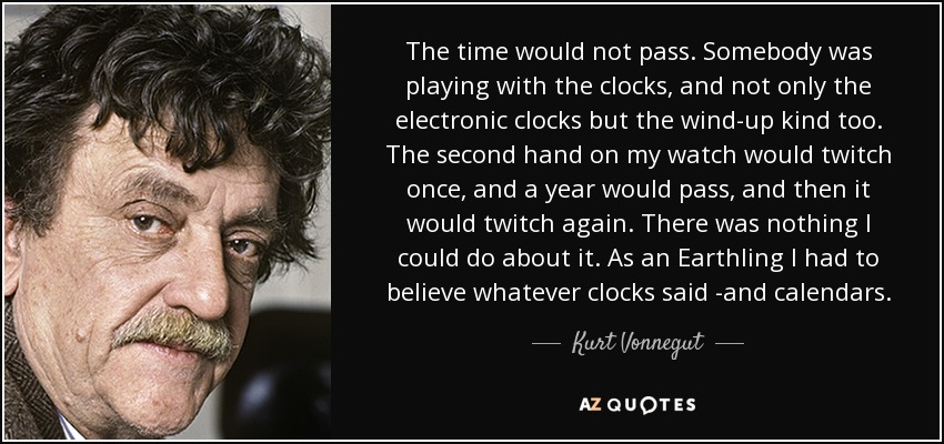 The time would not pass. Somebody was playing with the clocks, and not only the electronic clocks but the wind-up kind too. The second hand on my watch would twitch once, and a year would pass, and then it would twitch again. There was nothing I could do about it. As an Earthling I had to believe whatever clocks said -and calendars. - Kurt Vonnegut