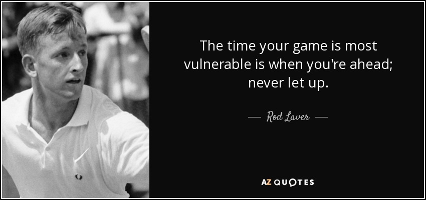 The time your game is most vulnerable is when you're ahead; never let up. - Rod Laver