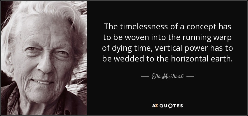 The timelessness of a concept has to be woven into the running warp of dying time, vertical power has to be wedded to the horizontal earth. - Ella Maillart