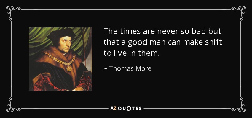 The times are never so bad but that a good man can make shift to live in them. - Thomas More