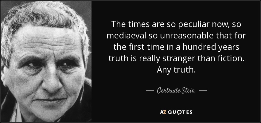 The times are so peculiar now, so mediaeval so unreasonable that for the first time in a hundred years truth is really stranger than fiction. Any truth. - Gertrude Stein