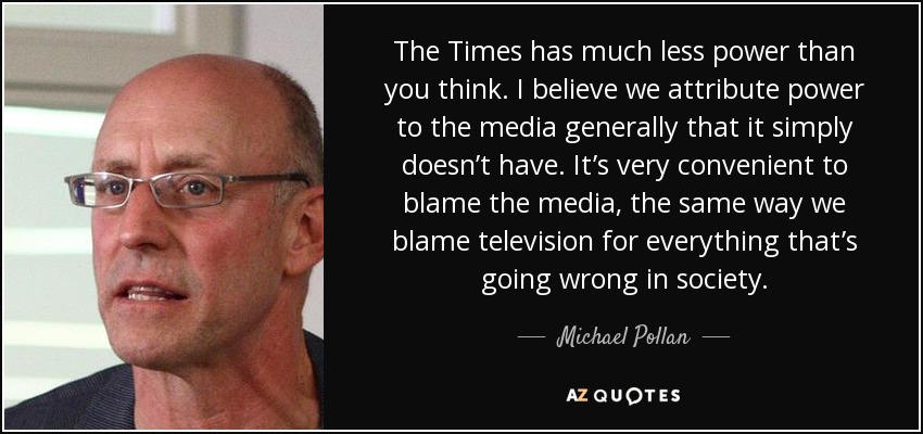 The Times has much less power than you think. I believe we attribute power to the media generally that it simply doesn’t have. It’s very convenient to blame the media, the same way we blame television for everything that’s going wrong in society. - Michael Pollan