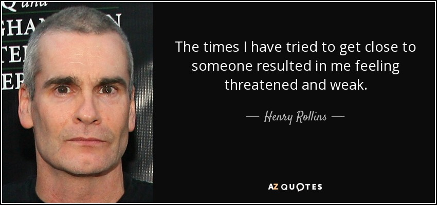 The times I have tried to get close to someone resulted in me feeling threatened and weak. - Henry Rollins